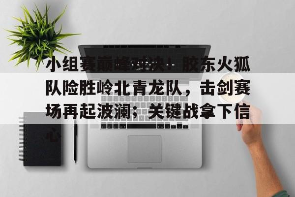 包含小组赛巅峰对决！胶东火狐队险胜岭北青龙队，击剑赛场再起波澜；关键战拿下信心的词条